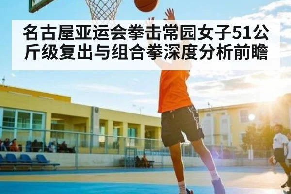 名古屋亚运会拳击常园女子51公斤级复出与组合拳深度分析前瞻