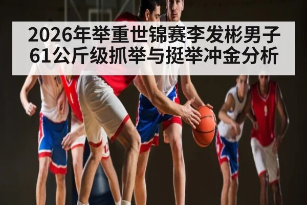 2026年举重世锦赛李发彬男子61公斤级抓举与挺举冲金分析