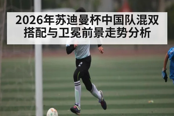 2026年苏迪曼杯中国队混双搭配与卫冕前景走势分析