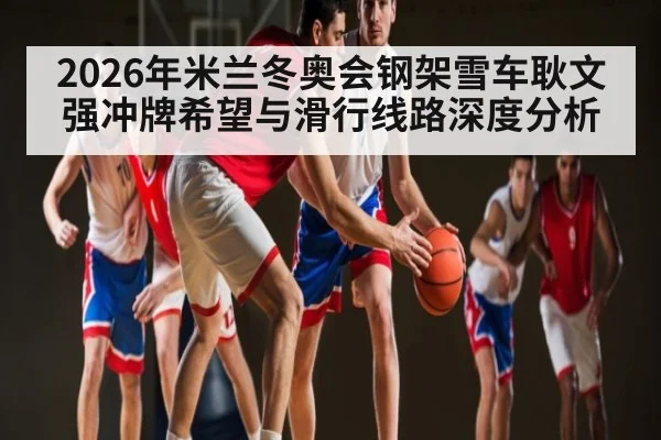 2026年米兰冬奥会钢架雪车耿文强冲牌希望与滑行线路深度分析