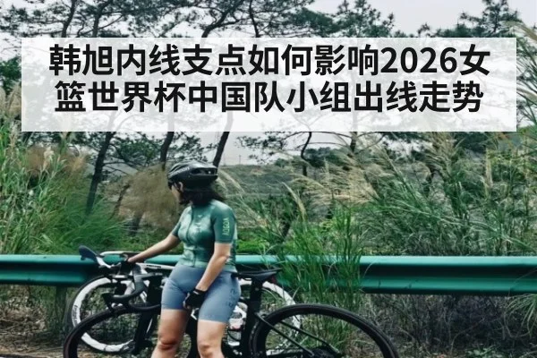 韩旭内线支点如何影响2026女篮世界杯中国队小组出线走势